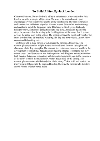 To Build A Fire, By Jack London
Common Sense vs. Nature To Build a Fire is a short story, where the author Jack
London uses the setting to tell the story. The man is the main character that
experiences several catastrophic events, along with his dog. The man experiences
such trouble due to his own stupidity. He does not see the weather as threatening
and decides to travel the dangerous path. This leads to him freezing his hands,
losing two fires, and almost eating his dog to stay alive. As readers dig into the
story, they can see that the setting is the deciding factor of the man s fate. London
devotes the entire story to the setting. The setting portrays the mood and visual of the
story. London starts off the story by saying that day had dawned cold... Show more
content on Helpwriting.net ...
The story is told in third person, which makes the narrator all knowing. The
narrator gives readers his insight; for the narrator knows the man s thoughts and
also some of the dog s thoughts. The narrator leaves the man nameless to aide in the
development of the setting. Readers cannot become attached to someone that they
do not know. Usually story are told in first person; and this gives a more personable
feel. Readers thrive on a connection with the main character to aide in the enjoyment
of the story. Without the relationship, readers focus more on the setting. The
narrator gives readers a vivid description of the snowy Yukon trail; and readers can
imply what will happen to the man and his dog. The way the narrator tells the story
allows readers to catch on the man s
 