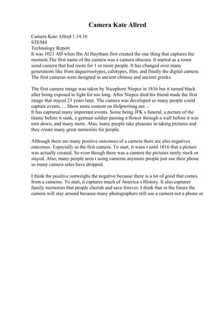 Camera Kate Allred
Camera Kate Allred 1.14.16
STEM4
Technology Report
It was 1021 AD when Ibn Al Haytham first created the one thing that captures the
moment.The first name of the camera was a camera obscura. It started as a room
sized camera that had room for 1 or more people. It has changed over many
generations like from daguerreotypes, calotypes, film, and finally the digital camera.
The first cameras were designed in ancient chinese and ancient greeks.
The first camera image was taken by Nicephore Niepce in 1816 but it turned black
after being exposed to light for too long. After Niepce died his friend made the first
image that stayed 23 years later. The camera was developed so many people could
capture events. ... Show more content on Helpwriting.net ...
It has captured many important events. Some being JFK s funeral, a picture of the
titanic before it sunk, a german soldier passing a flower through a wall before it was
torn down, and many more. Also, many people take pleasure in taking pictures and
they create many great memories for people.
Although there are many positive outcomes of a camera there are also negatives
outcomes. Especially in the first camera. To start, it wasn t until 1816 that a picture
was actually created. So even though there was a camera the pictures rarely stuck or
stayed. Also, many people aren t using cameras anymore people just use their phone
so many camera sales have dropped.
I think the positive outweighs the negative because there is a lot of good that comes
from a cameras. To start, it captures much of America s History. It also captures
family memories that people cherish and save forever. I think that in the future the
camera will stay around because many photographers still use a camera not a phone or
 