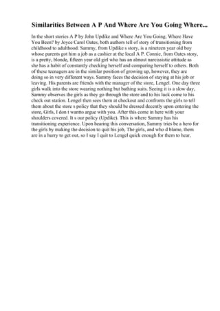 Similarities Between A P And Where Are You Going Where...
In the short stories A P by John Updike and Where Are You Going, Where Have
You Been? by Joyce Carol Oates, both authors tell of story of transitioning from
childhood to adulthood. Sammy, from Updike s story, is a nineteen year old boy
whose parents got him a job as a cashier at the local A P. Connie, from Oates story,
is a pretty, blonde, fifteen year old girl who has an almost narcissistic attitude as
she has a habit of constantly checking herself and comparing herself to others. Both
of these teenagers are in the similar position of growing up, however, they are
doing so in very different ways. Sammy faces the decision of staying at his job or
leaving. His parents are friends with the manager of the store, Lengel. One day three
girls walk into the store wearing nothing but bathing suits. Seeing it is a slow day,
Sammy observes the girls as they go through the store and to his luck come to his
check out station. Lengel then sees them at checkout and confronts the girls to tell
them about the store s policy that they should be dressed decently upon entering the
store, Girls, I don t wantto argue with you. After this come in here with your
shoulders covered. It s our policy (Updike). This is where Sammy has his
transitioning experience. Upon hearing this conversation, Sammy tries be a hero for
the girls by making the decision to quit his job, The girls, and who d blame, them
are in a hurry to get out, so I say I quit to Lengel quick enough for them to hear,
 