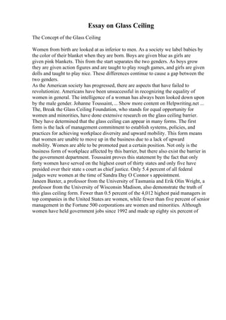 Essay on Glass Ceiling
The Concept of the Glass Ceiling
Women from birth are looked at as inferior to men. As a society we label babies by
the color of their blanket when they are born. Boys are given blue as girls are
given pink blankets. This from the start separates the two genders. As boys grow
they are given action figures and are taught to play rough games, and girls are given
dolls and taught to play nice. These differences continue to cause a gap between the
two genders.
As the American society has progressed, there are aspects that have failed to
revolutionize. Americans have been unsuccessful in recognizing the equality of
women in general. The intelligence of a woman has always been looked down upon
by the male gender. Johanne Toussaint,... Show more content on Helpwriting.net ...
The, Break the Glass Ceiling Foundation, who stands for equal opportunity for
women and minorities, have done extensive research on the glass ceiling barrier.
They have determined that the glass ceiling can appear in many forms. The first
form is the lack of management commitment to establish systems, policies, and
practices for achieving workplace diversity and upward mobility. This form means
that women are unable to move up in the business due to a lack of upward
mobility. Women are able to be promoted past a certain position. Not only is the
business form of workplace affected by this barrier, but there also exist the barrier in
the government department. Toussaint proves this statement by the fact that only
forty women have served on the highest court of thirty states and only five have
presided over their state s court as chief justice. Only 5.4 percent of all federal
judges were women at the time of Sandra Day O Connor s appointment.
Janeen Baxter, a professor from the University of Tasmania and Erik Olin Wright, a
professor from the University of Wisconsin Madison, also demonstrate the truth of
this glass ceiling form. Fewer than 0.5 percent of the 4,012 highest paid managers in
top companies in the United States are women, while fewer than five percent of senior
management in the Fortune 500 corporations are women and minorities. Although
women have held government jobs since 1992 and made up eighty six percent of
 