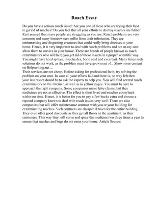 Roach Essay
Do you have a serious roach issue? Are you one of those who are trying their best
to get rid of roaches? Do you feel that all your efforts to destroy roaches are futile?
Rest assured that many people are struggling as you are. Roach problems are very
common and many homeowners suffer from their infestation. They are
embarrassing and disgusting creatures that could really bring diseases to your
home. Hence, it is very important to deal with roach problems and not at any cost
allow them to survive in your house. There are breeds of people known as roach
exterminators who will help you get rid of these insects in a proper scientific way.
You might have tried sprays, insecticides, boric acid and even bait. Many times such
solutions do not work, as the problem must have grown out of... Show more content
on Helpwriting.net ...
Their services are not cheap. Before asking for professional help, try solving the
problem on your own. In case all your efforts fail and there is, no way left then
your last resort should be to ask the experts to help you. You will find several roach
exterminators on the Internet, as well as in yellow pages. You must be sure to
approach the right company. Some companies make false claims, but their
medicines are not as effective. The effect is short lived and roaches come back
within no time. Hence, it is better for you to pay a few bucks extra and choose a
reputed company known to deal with roach issues very well. There are also
companies that will offer maintenance contract with you or your building for
exterminating roaches. Such contracts are cheaper if taken for the entire building.
They even offer good discounts as they get all floors in the apartment, as their
customers. This way they will come and spray the medicine two three times a year to
ensure that roaches and bugs do not enter your home. Article Source:
 