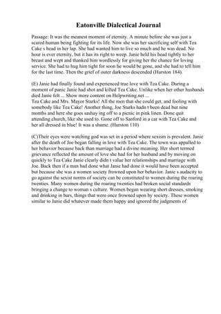 Eatonville Dialectical Journal
Passage: It was the meanest moment of eternity. A minute before she was just a
scared human being fighting for its life. Now she was her sacrificing self with Tea
Cake s head in her lap. She had wanted him to live so much and he was dead. No
hour is ever eternity, but it has its right to weep. Janie held his head tightly to her
breast and wept and thanked him wordlessly for giving her the chance for loving
service. She had to hug him tight for soon he would be gone, and she had to tell him
for the last time. Then the grief of outer darkness descended (Hurston 184).
(E) Janie had finally found and experienced true love with Tea Cake. During a
moment of panic Janie had shot and killed Tea Cake. Unlike when her other husbands
died Janie felt ... Show more content on Helpwriting.net ...
Tea Cake and Mrs. Mayor Starks! All the men that she could get, and fooling with
somebody like Tea Cake! Another thing, Joe Starks hadn t been dead but nine
months and here she goes sashay ing off to a picnic in pink linen. Done quit
attending church, like she used to. Gone off to Sanford in a car with Tea Cake and
her all dressed in blue! It was a shame. (Hurston 110)
(C)Their eyes were watching god was set in a period where sexism is prevalent. Janie
after the death of Joe began falling in love with Tea Cake. The town was appalled to
her behavior because back than marriage had a divine meaning. Her short termed
grievance reflected the amount of love she had for her husband and by moving on
quickly to Tea Cake Janie clearly didn t value her relationships and marriage with
Joe. Back then if a man had done what Janie had done it would have been accepted
but because she was a women society frowned upon her behavior. Janie s audacity to
go against the sexist norms of society can be constituted to women during the roaring
twenties. Many women during the roaring twenties had broken social standards
bringing a change to woman s culture. Women began wearing short dresses, smoking
and drinking in bars, things that were once frowned upon by society. These women
similar to Janie did whatever made them happy and ignored the judgments of
 