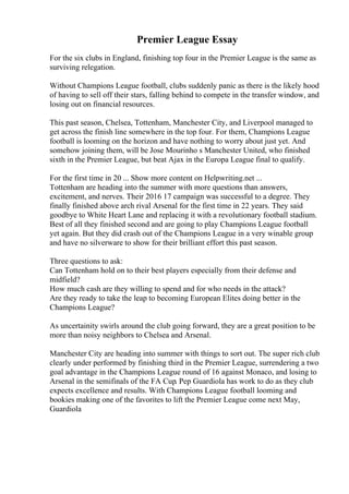 Premier League Essay
For the six clubs in England, finishing top four in the Premier League is the same as
surviving relegation.
Without Champions League football, clubs suddenly panic as there is the likely hood
of having to sell off their stars, falling behind to compete in the transfer window, and
losing out on financial resources.
This past season, Chelsea, Tottenham, Manchester City, and Liverpool managed to
get across the finish line somewhere in the top four. For them, Champions League
football is looming on the horizon and have nothing to worry about just yet. And
somehow joining them, will be Jose Mourinho s Manchester United, who finished
sixth in the Premier League, but beat Ajax in the Europa League final to qualify.
For the first time in 20 ... Show more content on Helpwriting.net ...
Tottenham are heading into the summer with more questions than answers,
excitement, and nerves. Their 2016 17 campaign was successful to a degree. They
finally finished above arch rival Arsenal for the first time in 22 years. They said
goodbye to White Heart Lane and replacing it with a revolutionary football stadium.
Best of all they finished second and are going to play Champions League football
yet again. But they did crash out of the Champions League in a very winable group
and have no silverware to show for their brilliant effort this past season.
Three questions to ask:
Can Tottenham hold on to their best players especially from their defense and
midfield?
How much cash are they willing to spend and for who needs in the attack?
Are they ready to take the leap to becoming European Elites doing better in the
Champions League?
As uncertainity swirls around the club going forward, they are a great position to be
more than noisy neighbors to Chelsea and Arsenal.
Manchester City are heading into summer with things to sort out. The super rich club
clearly under performed by finishing third in the Premier League, surrendering a two
goal advantage in the Champions League round of 16 against Monaco, and losing to
Arsenal in the semifinals of the FA Cup. Pep Guardiola has work to do as they club
expects excellence and results. With Champions League football looming and
bookies making one of the favorites to lift the Premier League come next May,
Guardiola
 