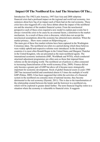 Impact Of The Neoliberal Era And The Structure Of The...
Introduction The 1982 Latin America, 1997 East Asia and 2008 subprime
financial crisis had a profound impact on the regional and world real economy. two
sentences about how big of an impact each of them had on the real economy. These
crisis have also triggered off a very fierce debate about the impact of the neoliberal
era and the structure of the modern financial system. From the neoclassical
perspective each of these crisis required a new model to explain past events but it
always viewed the crisis to be cause by an external factor, a distortion to the market
mechanism. As a result of these crisis a discourse, which does not accept the
neoclassical assumptions about the economy has attracted more attention. When the
market primacy... Show more content on Helpwriting.net ...
The main gist of these free market reforms have been captured in the Washington
Consensus ideas. The neoliberal era refers to a period during which these believes
were widely upheld and respective reforms were introduced. In the developed
countries it is most often Ronald Regan in the United States and Margaret Thatcher
in the United Kingdom, who are presented as the main neoliberal agents. The
international economic institutions (IMF, Worldbank and WTO), which conducted
structural adjustment programmes are often seen as those that imposed these
reforms on the developing world. The neoliberal set of policies is often connected
to increasing financialisation of the world economy (Fine, 2009). Finance did not
only become a greater part of GDP but above all it became more strategically
important for economic development. Stock of global financial assets in years 1980
2007 has increased tenfold and constituted almost 4.5 times the multiple of world
GDP (Palma, 2009). It has been suggested that while the activities of a financial
system in the neoliberal era consume more of national income, they become
detrimental to the real economy (Dymski, 2011). This is due to the transformation of
the relationship created between the lender and the borrower in a neoliberal era,
which will be explored in greater detail further. The term financial fragility refers to a
situation where the economy is vulnerable to financial crisis. It suggests
 