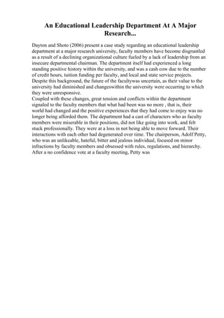 An Educational Leadership Department At A Major
Research...
Dayton and Shoto (2006) present a case study regarding an educational leadership
department at a major research university, faculty members have become disgruntled
as a result of a declining organizational culture fueled by a lack of leadership from an
insecure departmental chairman. The department itself had experienced a long
standing positive history within the university, and was a cash cow due to the number
of credit hours, tuition funding per faculty, and local and state service projects.
Despite this background, the future of the facultywas uncertain, as their value to the
university had diminished and changeswithin the university were occurring to which
they were unresponsive.
Coupled with these changes, great tension and conflicts within the department
signaled to the faculty members that what had been was no more , that is, their
world had changed and the positive experiences that they had come to enjoy was no
longer being afforded them. The department had a cast of characters who as faculty
members were miserable in their positions, did not like going into work, and felt
stuck professionally. They were at a loss in not being able to move forward. Their
interactions with each other had degenerated over time. The chairperson, Adolf Petty,
who was an unlikeable, hateful, bitter and jealous individual, focused on minor
infractions by faculty members and obsessed with rules, regulations, and hierarchy.
After a no confidence vote at a faculty meeting, Petty was
 