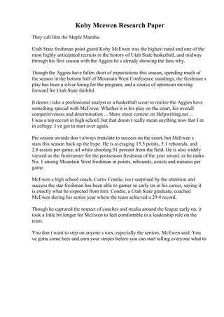 Koby Mcewen Research Paper
They call him the Maple Mamba.
Utah State freshman point guard Koby McEwen was the highest rated and one of the
most highly anticipated recruits in the history of Utah State basketball, and midway
through his first season with the Aggies he s already showing the fans why.
Though the Aggies have fallen short of expectations this season, spending much of
the season in the bottom half of Mountain West Conference standings, the freshman s
play has been a silver lining for the program, and a source of optimism moving
forward for Utah State faithful.
It doesn t take a professional analyst or a basketball scout to realize the Aggies have
something special with McEwen. Whether it is his play on the court, his overall
competitiveness and determination ... Show more content on Helpwriting.net ...
I was a top recruit in high school, but that doesn t really mean anything now that I m
in college. I ve got to start over again.
Pre season awards don t always translate to success on the court, but McEwen s
stats this season back up the hype. He is averaging 15.5 points, 5.1 rebounds, and
2.8 assists per game, all while shooting 51 percent from the field. He is also widely
viewed as the frontrunner for the postseason freshman of the year award, as he ranks
No. 1 among Mountain West freshman in points, rebounds, assists and minutes per
game.
McEwen s high school coach, Curtis Condie, isn t surprised by the attention and
success the star freshman has been able to garner so early on in his career, saying it
is exactly what he expected from him. Condie, a Utah State graduate, coached
McEwen during his senior year where the team achieved a 29 4 record.
Though he captured the respect of coaches and media around the league early on, it
took a little bit longer for McEwen to feel comfortable in a leadership role on the
team.
You don t want to step on anyone s toes, especially the seniors, McEwen said. You
ve gotta come here and earn your stripes before you can start telling everyone what to
 