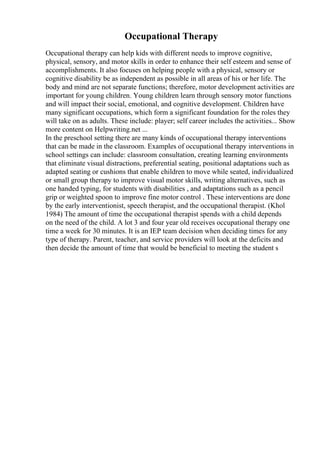 Occupational Therapy
Occupational therapy can help kids with different needs to improve cognitive,
physical, sensory, and motor skills in order to enhance their self esteem and sense of
accomplishments. It also focuses on helping people with a physical, sensory or
cognitive disability be as independent as possible in all areas of his or her life. The
body and mind are not separate functions; therefore, motor development activities are
important for young children. Young children learn through sensory motor functions
and will impact their social, emotional, and cognitive development. Children have
many significant occupations, which form a significant foundation for the roles they
will take on as adults. These include: player; self career includes the activities... Show
more content on Helpwriting.net ...
In the preschool setting there are many kinds of occupational therapy interventions
that can be made in the classroom. Examples of occupational therapy interventions in
school settings can include: classroom consultation, creating learning environments
that eliminate visual distractions, preferential seating, positional adaptations such as
adapted seating or cushions that enable children to move while seated, individualized
or small group therapy to improve visual motor skills, writing alternatives, such as
one handed typing, for students with disabilities , and adaptations such as a pencil
grip or weighted spoon to improve fine motor control . These interventions are done
by the early interventionist, speech therapist, and the occupational therapist. (Khol
1984) The amount of time the occupational therapist spends with a child depends
on the need of the child. A lot 3 and four year old receives occupational therapy one
time a week for 30 minutes. It is an IEP team decision when deciding times for any
type of therapy. Parent, teacher, and service providers will look at the deficits and
then decide the amount of time that would be beneficial to meeting the student s
 
