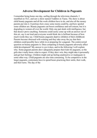 Adverse Development for Children in Pageants
I remember being home one day, surfing through the television channels. I
stumbled on TLC, and saw a show named Toddlers in Tiaras. The show is about
child beauty pageants and all the work children have to do, and also all the money
parents put into it. It portrays how crazy some moms could be, and how spoiled
some children are. Beauty pageants can boost confidence and self esteem, but it is
degrading to women all over the world. Only one part deals with intelligence, but
that doesn t prove anything. Someone could easily come up with an answer out of
thin air, say it out loud and everyone would think she is brilliant because of how
much words they say. Child beauty pageants deprive children of their childhood.
Parents become obsessed with winning and they take away the joy that their
children could possibly have while in or preparing for a pageant. The controversial
question on beauty pageants is: Does competing in beauty pageants adversely affect
child development? My answer is yes it does, and in the following I will explain
why. Some pageant parents don t adequately prepare their kids for pageants, so the
girls don t really know what to expect. If they don t win, they might take it personally
and get hurt feelings. Children might end up feeling unattractive or inadequate in
some other way. Child pageants are also time consuming. To be competitive in the
larger pageants, contestants have to spend hours practicing their smile, their walk,
and their turns. The day of the
 