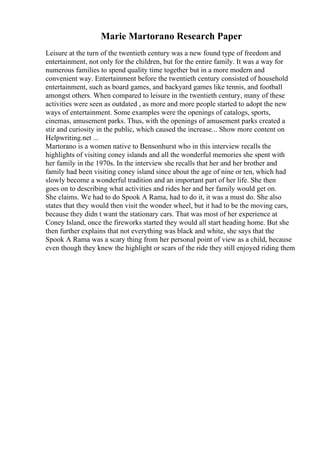 Marie Martorano Research Paper
Leisure at the turn of the twentieth century was a new found type of freedom and
entertainment, not only for the children, but for the entire family. It was a way for
numerous families to spend quality time together but in a more modern and
convenient way. Entertainment before the twentieth century consisted of household
entertainment, such as board games, and backyard games like tennis, and football
amongst others. When compared to leisure in the twentieth century, many of these
activities were seen as outdated , as more and more people started to adopt the new
ways of entertainment. Some examples were the openings of catalogs, sports,
cinemas, amusement parks. Thus, with the openings of amusement parks created a
stir and curiosity in the public, which caused the increase... Show more content on
Helpwriting.net ...
Martorano is a women native to Bensonhurst who in this interview recalls the
highlights of visiting coney islands and all the wonderful memories she spent with
her family in the 1970s. In the interview she recalls that her and her brother and
family had been visiting coney island since about the age of nine or ten, which had
slowly become a wonderful tradition and an important part of her life. She then
goes on to describing what activities and rides her and her family would get on.
She claims. We had to do Spook A Rama, had to do it, it was a must do. She also
states that they would then visit the wonder wheel, but it had to be the moving cars,
because they didn t want the stationary cars. That was most of her experience at
Coney Island, once the fireworks started they would all start heading home. But she
then further explains that not everything was black and white, she says that the
Spook A Rama was a scary thing from her personal point of view as a child, because
even though they knew the highlight or scars of the ride they still enjoyed riding them
 