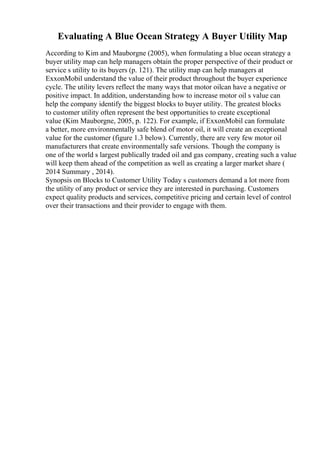 Evaluating A Blue Ocean Strategy A Buyer Utility Map
According to Kim and Mauborgne (2005), when formulating a blue ocean strategy a
buyer utility map can help managers obtain the proper perspective of their product or
service s utility to its buyers (p. 121). The utility map can help managers at
ExxonMobil understand the value of their product throughout the buyer experience
cycle. The utility levers reflect the many ways that motor oilcan have a negative or
positive impact. In addition, understanding how to increase motor oil s value can
help the company identify the biggest blocks to buyer utility. The greatest blocks
to customer utility often represent the best opportunities to create exceptional
value (Kim Mauborgne, 2005, p. 122). For example, if ExxonMobil can formulate
a better, more environmentally safe blend of motor oil, it will create an exceptional
value for the customer (figure 1.3 below). Currently, there are very few motor oil
manufacturers that create environmentally safe versions. Though the company is
one of the world s largest publically traded oil and gas company, creating such a value
will keep them ahead of the competition as well as creating a larger market share (
2014 Summary , 2014).
Synopsis on Blocks to Customer Utility Today s customers demand a lot more from
the utility of any product or service they are interested in purchasing. Customers
expect quality products and services, competitive pricing and certain level of control
over their transactions and their provider to engage with them.
 