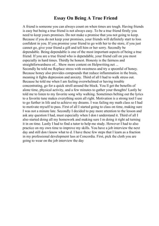 Essay On Being A True Friend
A friend is someone you can always count on when times are tough. Having friends
is easy but being a true friend is not always easy. To be a true friend firstly you
need to keep yours promises. Do not make a promise that you not going to keep.
Because if you do not keep your promises, your friends will definitely start to loss
confident in you. If you promise your friend to go with her to the store, if you just
cannot go, give your friend a gift and tell him or her sorry. Secondly be
dependable. Being dependable is one of the most important aspects of being a true
friend. If you are a true friend who is dependable, your friend call on you most
especially in hard times. Thirdly be honest. Honesty is the fairness and
straightforwardness of... Show more content on Helpwriting.net ...
Secondly he told me Replace stress with sweetness and try a spoonful of honey.
Because honey also provides compounds that reduce inflammation in the brain,
meaning it fights depression and anxiety. Third of all I had to walk stress out.
Because he told me when I am feeling overwhelmed or having trouble
concentrating, go for a quick stroll around the block. You ll get the benefits of
alone time, physical activity, and a few minutes to gather your thoughts! Lastly he
told me to listen to my favorite song why walking. Sometimes belting out the lyrics
to a favorite tune makes everything seem all right. Motivation is a strong tool I use
to go further in life and to achieve my dreams. I was failing my math class so I had
to motivate myself to pass. First of all I started going to class on time, making sure
I was not a minute late. Secondly I decided to pay more attention to the lesson and
ask any question I had, must especially when I don t understand it. Third of all I
also started doing all my homework and making sure I m doing it right ad turning
it in on time. Lastly I had to find a tutor to help me study. However I had to also
practice on my own time to improve my skills. You have a job interview the next
day and still don t know what to d. I have these few steps that I learn as a fraction
in my professional development lass at Concordia. First, pick the cloth you are
going to wear on the job interview the day
 