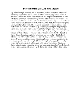 Personal Strengths And Weaknesses
My second strength is to seek first to understand, then be understood. There was a
time in my life that this section would have been a low scoring section for me. I
was once a person that would never put myself into the position of another to fully
establish a connection of understanding from the other persons point of view, I was
too busy. Now I have individualized consideration and I think age and career choices
are the reasons why. In an article by B. Wilson, (2003 2005), he writes that Stephen
Covey, as others, believes that the only way to establish communication in some
professional and personal situations is by becoming, in small part, the person you
are listening to . I make every attempt to do that exact procedure when employees
come to me with problems or concerns. I m no longer impatiently waiting on them to
finish their story but now I put myself in their shoes. It s important for the staff to
feel as though they can come to me with issues and this is where the idealized
influence and individual consideration come into play. Listening to the staff and
genuinely caring about them makes for a more pleasant work environment, happier
employees, and appreciative people. My third strength is Synergy. This actually
caught me by surprise, a little. Synergy is achieved my maximizing the driving
forces, minimizing the restraining forces, and combining strengths of people through
positive teamwork, so as to achieve goals that no one else could have done alone,
 