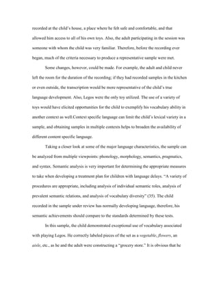 recorded at the child’s house, a place where he felt safe and comfortable, and that
allowed him access to all of his own toys. Also, the adult participating in the session was
someone with whom the child was very familiar. Therefore, before the recording ever
began, much of the criteria necessary to produce a representative sample were met.
Some changes, however, could be made. For example, the adult and child never
left the room for the duration of the recording; if they had recorded samples in the kitchen
or even outside, the transcription would be more representative of the child’s true
language development. Also, Legos were the only toy utilized. The use of a variety of
toys would have elicited opportunities for the child to exemplify his vocabulary ability in
another context as well.Context specific language can limit the child’s lexical variety in a
sample, and obtaining samples in multiple contexts helps to broaden the availability of
different content specific language.
Taking a closer look at some of the major language characteristics, the sample can
be analyzed from multiple viewpoints: phonology, morphology, semantics, pragmatics,
and syntax. Semantic analysis is very important for determining the appropriate measures
to take when developing a treatment plan for children with language delays. “A variety of
procedures are appropriate, including analysis of individual semantic roles, analysis of
prevalent semantic relations, and analysis of vocabulary diversity” (35). The child
recorded in the sample under review has normally developing language, therefore, his
semantic achievements should compare to the standards determined by these tests.
In this sample, the child demonstrated exceptional use of vocabulary associated
with playing Legos. He correctly labeled pieces of the set as a vegetable, flowers, an
aisle, etc., as he and the adult were constructing a “grocery store.” It is obvious that he

 