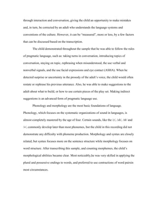 through interaction and conversation, giving the child an opportunity to make mistakes
and, in turn, be corrected by an adult who understands the language systems and
conventions of the culture. However, it can be “measured”, more or less, by a few factors
that can be discussed based on the transcription.
The child demonstrated throughout the sample that he was able to follow the rules
of pragmatic language, such as: taking turns in conversation, introducing topics of
conversation, staying on topic, rephrasing when misunderstood, the use verbal and
nonverbal signals, and the use facial expressions and eye contact (ASHA). When he
detected surprise or uncertainty in the prosody of the adult’s voice, the child would often
restate or rephrase his previous utterance. Also, he was able to make suggestions to the
adult about what to build, or how to use certain pieces of the play set. Making indirect
suggestions is an advanced form of pragmatic language use.
Phonology and morphology are the most basic foundations of language.
Phonology, which focuses on the systematic organizations of sound in languages, is
almost completely mastered by the age of four. Certain sounds, like the /z/, /sh/, /th/ and
/v/, commonly develop later than most phonemes, but the child in this recording did not
demonstrate any difficulty with phoneme production. Morphology and syntax are closely
related, but syntax focuses more on the sentence structure while morphology focuses on
word structure. After transcribing this sample, and counting morphemes, the child’s
morphological abilities became clear. Most noticeably,he was very skilled in applying the
plural and possessive endings to words, and preferred to use contractions of word pairsin
most circumstances.

 