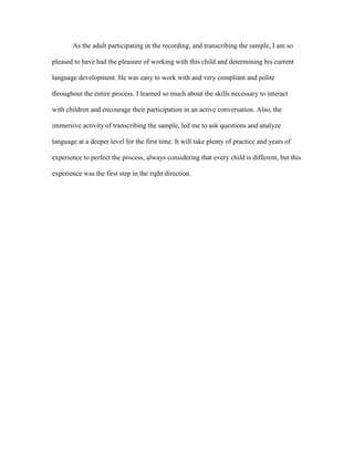 As the adult participating in the recording, and transcribing the sample, I am so
pleased to have had the pleasure of working with this child and determining his current
language development. He was easy to work with and very compliant and polite
throughout the entire process. I learned so much about the skills necessary to interact
with children and encourage their participation in an active conversation. Also, the
immersive activity of transcribing the sample, led me to ask questions and analyze
language at a deeper level for the first time. It will take plenty of practice and years of
experience to perfect the process, always considering that every child is different, but this
experience was the first step in the right direction.

 