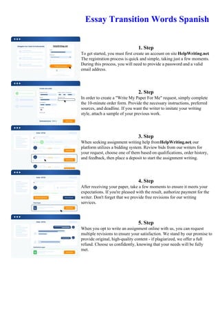 Essay Transition Words Spanish
1. Step
To get started, you must first create an account on site HelpWriting.net.
The registration process is quick and simple, taking just a few moments.
During this process, you will need to provide a password and a valid
email address.
2. Step
In order to create a "Write My Paper For Me" request, simply complete
the 10-minute order form. Provide the necessary instructions, preferred
sources, and deadline. If you want the writer to imitate your writing
style, attach a sample of your previous work.
3. Step
When seeking assignment writing help fromHelpWriting.net, our
platform utilizes a bidding system. Review bids from our writers for
your request, choose one of them based on qualifications, order history,
and feedback, then place a deposit to start the assignment writing.
4. Step
After receiving your paper, take a few moments to ensure it meets your
expectations. If you're pleased with the result, authorize payment for the
writer. Don't forget that we provide free revisions for our writing
services.
5. Step
When you opt to write an assignment online with us, you can request
multiple revisions to ensure your satisfaction. We stand by our promise to
provide original, high-quality content - if plagiarized, we offer a full
refund. Choose us confidently, knowing that your needs will be fully
met.
Essay Transition Words SpanishEssay Transition Words Spanish
 