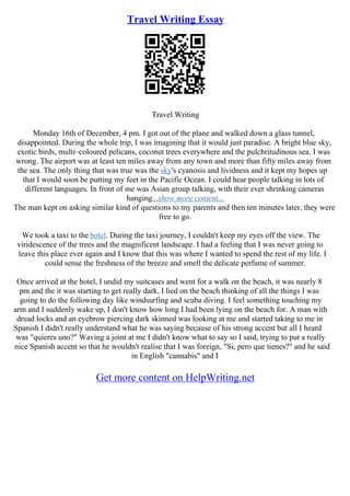 Travel Writing Essay
Travel Writing
Monday 16th of December, 4 pm. I got out of the plane and walked down a glass tunnel,
disappointed. During the whole trip, I was imagining that it would just paradise. A bright blue sky,
exotic birds, multi–coloured pelicans, coconut trees everywhere and the pulchritudinous sea. I was
wrong. The airport was at least ten miles away from any town and more than fifty miles away from
the sea. The only thing that was true was the sky's cyanosis and lividness and it kept my hopes up
that I would soon be putting my feet in the Pacific Ocean. I could hear people talking in lots of
different languages. In front of me was Asian group talking, with their ever shrinking cameras
hanging...show more content...
The man kept on asking similar kind of questions to my parents and then ten minutes later, they were
free to go.
We took a taxi to the hotel. During the taxi journey, I couldn't keep my eyes off the view. The
viridescence of the trees and the magnificent landscape. I had a feeling that I was never going to
leave this place ever again and I know that this was where I wanted to spend the rest of my life. I
could sense the freshness of the breeze and smell the delicate perfume of summer.
Once arrived at the hotel, I undid my suitcases and went for a walk on the beach, it was nearly 8
pm and the it was starting to get really dark. I lied on the beach thinking of all the things I was
going to do the following day like windsurfing and scuba diving. I feel something touching my
arm and I suddenly wake up, I don't know how long I had been lying on the beach for. A man with
dread locks and an eyebrow piercing dark skinned was looking at me and started taking to me in
Spanish I didn't really understand what he was saying because of his strong accent but all I heard
was "quieres uno?" Waving a joint at me I didn't know what to say so I said, trying to put a really
nice Spanish accent so that he wouldn't realise that I was foreign, "Si, pero que tienes?" and he said
in English "cannabis" and I
Get more content on HelpWriting.net
 