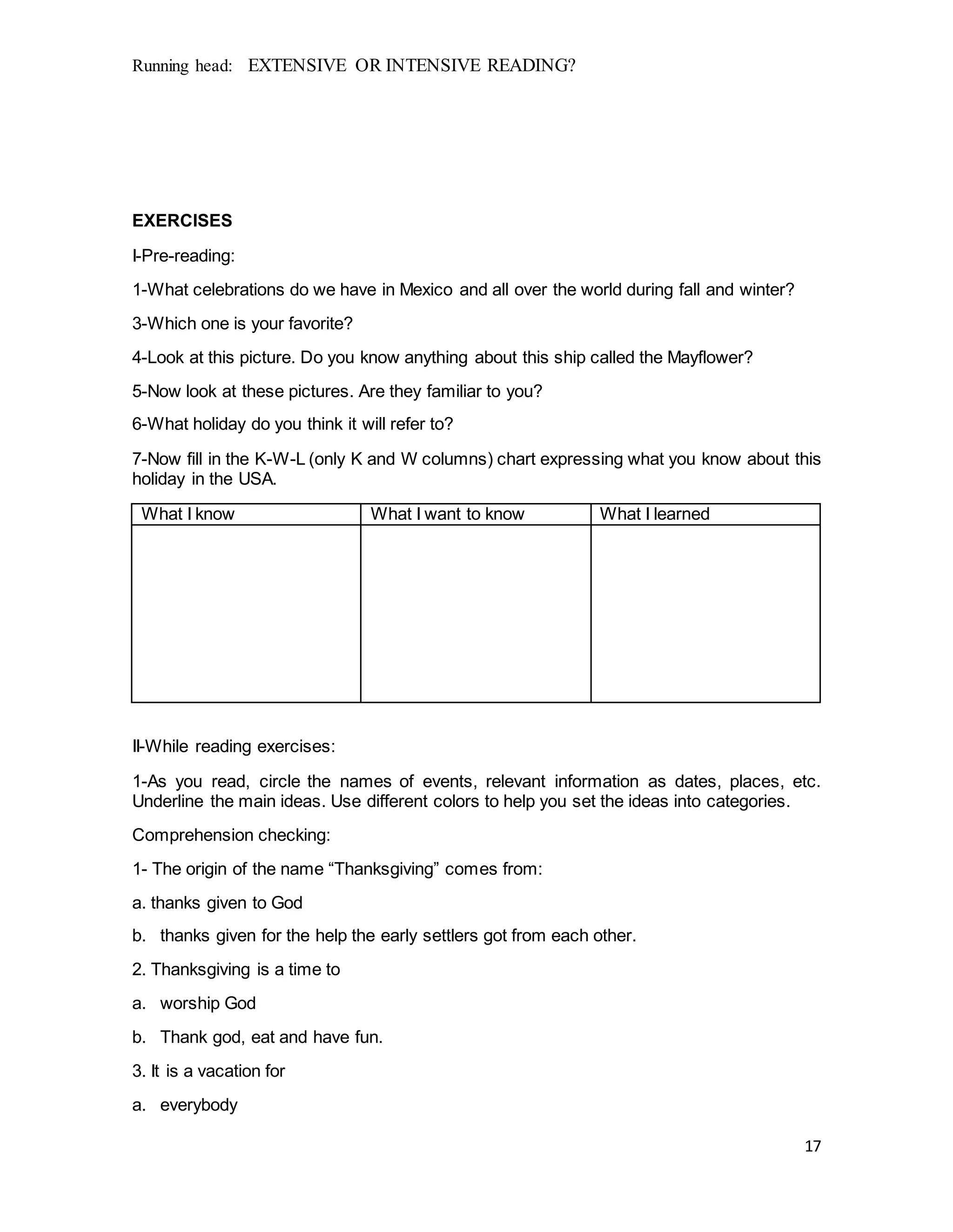 Running head: EXTENSIVE OR INTENSIVE READING?
17
EXERCISES
I-Pre-reading:
1-What celebrations do we have in Mexico and all over the world during fall and winter?
3-Which one is your favorite?
4-Look at this picture. Do you know anything about this ship called the Mayflower?
5-Now look at these pictures. Are they familiar to you?
6-What holiday do you think it will refer to?
7-Now fill in the K-W-L (only K and W columns) chart expressing what you know about this
holiday in the USA.
What I know What I want to know What I learned
II-While reading exercises:
1-As you read, circle the names of events, relevant information as dates, places, etc.
Underline the main ideas. Use different colors to help you set the ideas into categories.
Comprehension checking:
1- The origin of the name “Thanksgiving” comes from:
a. thanks given to God
b. thanks given for the help the early settlers got from each other.
2. Thanksgiving is a time to
a. worship God
b. Thank god, eat and have fun.
3. It is a vacation for
a. everybody
 