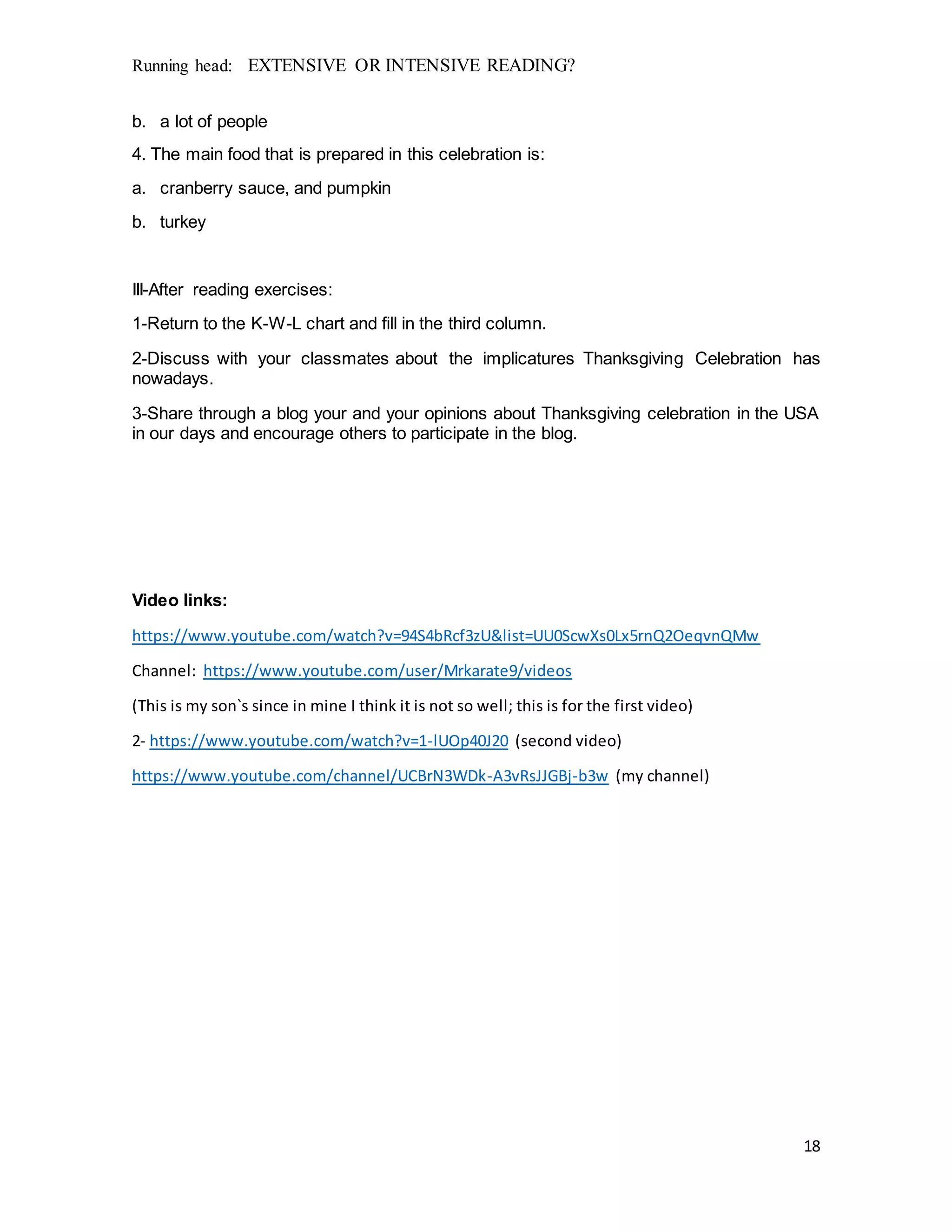 Running head: EXTENSIVE OR INTENSIVE READING?
18
b. a lot of people
4. The main food that is prepared in this celebration is:
a. cranberry sauce, and pumpkin
b. turkey
III-After reading exercises:
1-Return to the K-W-L chart and fill in the third column.
2-Discuss with your classmates about the implicatures Thanksgiving Celebration has
nowadays.
3-Share through a blog your and your opinions about Thanksgiving celebration in the USA
in our days and encourage others to participate in the blog.
Video links:
https://www.youtube.com/watch?v=94S4bRcf3zU&list=UU0ScwXs0Lx5rnQ2OeqvnQMw
Channel: https://www.youtube.com/user/Mrkarate9/videos
(This is my son`s since in mine I think it is not so well; this is for the first video)
2- https://www.youtube.com/watch?v=1-lUOp40J20 (second video)
https://www.youtube.com/channel/UCBrN3WDk-A3vRsJJGBj-b3w (my channel)
 