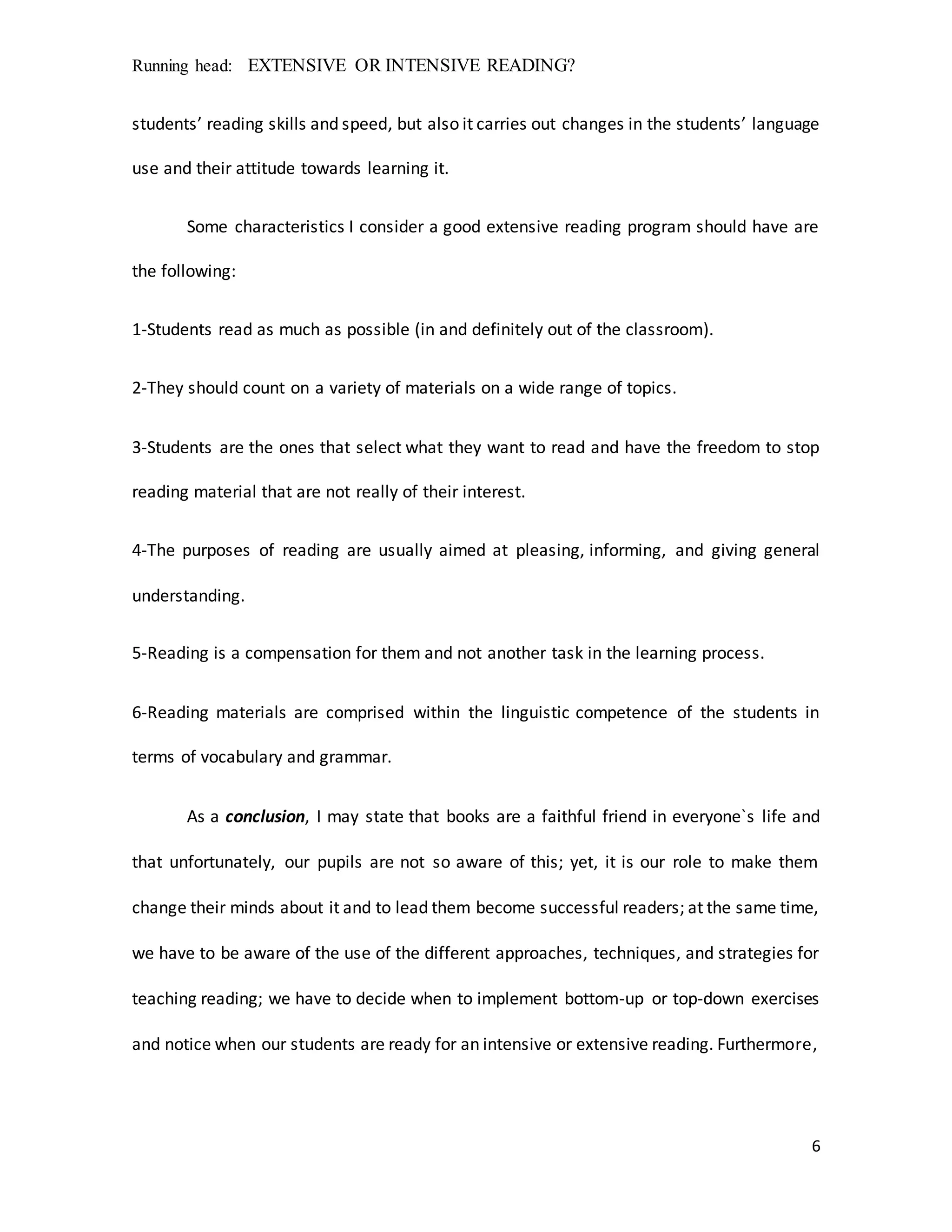 Running head: EXTENSIVE OR INTENSIVE READING?
6
students’ reading skills and speed, but also it carries out changes in the students’ language
use and their attitude towards learning it.
Some characteristics I consider a good extensive reading program should have are
the following:
1-Students read as much as possible (in and definitely out of the classroom).
2-They should count on a variety of materials on a wide range of topics.
3-Students are the ones that select what they want to read and have the freedom to stop
reading material that are not really of their interest.
4-The purposes of reading are usually aimed at pleasing, informing, and giving general
understanding.
5-Reading is a compensation for them and not another task in the learning process.
6-Reading materials are comprised within the linguistic competence of the students in
terms of vocabulary and grammar.
As a conclusion, I may state that books are a faithful friend in everyone`s life and
that unfortunately, our pupils are not so aware of this; yet, it is our role to make them
change their minds about it and to lead them become successful readers; at the same time,
we have to be aware of the use of the different approaches, techniques, and strategies for
teaching reading; we have to decide when to implement bottom-up or top-down exercises
and notice when our students are ready for an intensive or extensive reading. Furthermore,
 