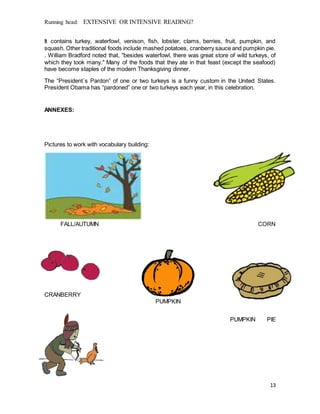 Running head: EXTENSIVE OR INTENSIVE READING?
13
It contains turkey, waterfowl, venison, fish, lobster, clams, berries, fruit, pumpkin, and
squash. Other traditional foods include mashed potatoes, cranberry sauce and pumpkin pie.
. William Bradford noted that, "besides waterfowl, there was great store of wild turkeys, of
which they took many." Many of the foods that they ate in that feast (except the seafood)
have become staples of the modern Thanksgiving dinner.
The “President´s Pardon” of one or two turkeys is a funny custom in the United States.
President Obama has “pardoned” one or two turkeys each year, in this celebration.
ANNEXES:
Pictures to work with vocabulary building:
FALL/AUTUMN CORN
CRANBERRY
PUMPKIN
PUMPKIN PIE
 