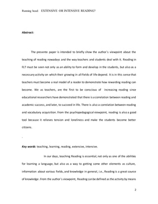 Running head: EXTENSIVE OR INTENSIVE READING?
2
Abstract:
The presente paper is intended to briefly show the author`s viewpoint about the
teaching of reading nowadays and the way teachers and students deal with it. Reading in
FLT must be seen not only as an ability to form and develop in the students, but also as a
necessary activity on which their growing in all fields of life depend. It is in this sense that
teachers must become a real model of a reader to demonstrate how rewarding reading can
become. We as teachers, are the first to be conscious of increasing reading since
educational researchers have demonstrated that there is acorrelation between reading and
academic success, and later, to succeed in life. There is also a correlation between reading
and vocabulary acquisition. From the psychopedagogical viewpoint, reading is also a good
tool because it relieves tension and loneliness and make the students become better
citizens.
.
Key words: teaching, learning, reading, extensive, intensive.
In our days, teaching Reading is essential, not only as one of the abilities
for learning a language, but also as a way to getting some other elements as culture,
information about various fields, and knowledge in general, i.e., Reading is a great source
of knowledge .From the author`s viewpoint, Reading canbe defined as the activity by means
 