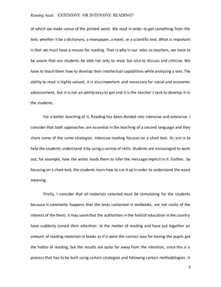 Running head: EXTENSIVE OR INTENSIVE READING?
3
of which we make sense of the printed word. We read in order to get something from the
text, whether it be a dictionary, a newspaper, a novel, or a scientific text. What is important
is that we must have a reason for reading. That is why in our roles as teachers, we have to
be aware that our students be able not only to read, but also to discuss and criticize. We
have to teach them how to develop their intellectual capabilities while analyzing a text. The
ability to read is highly valued; it is also important and necessary for social and economic
advancement, but it is not an ability easy to get and it is the teacher`s task to develop it in
the students.
For a better teaching of it, Reading has been divided into intensive and extensive. I
consider that both approaches are essential in the teaching of a second language and they
share some of the same strategies. Intensive reading focuses on a short text. Its aim is to
help the students understand it by using a variety of skills.Students are encouraged to work
out, for example, how the writer leads them to infer the message implicit in it. Further, by
focusing on a short text, the students learn how to cut it up in order to understand the exact
meaning.
Firstly, I consider that all materials selected must be stimulating for the students
because it commonly happens that the texts contained in textbooks, are not really of the
interest of the them; it may seemthat the authorities in the fieldof education in the country
have suddenly turned their attention to the matter of reading and have put together an
amount of reading materials in books as if it were the correct way for having the pupils get
the habits of reading, but the results are quite far away from the intention, since this is a
process that has to be built using certain strategies and following certain methodologies. It
 