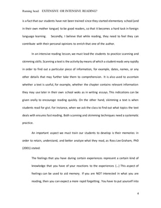 Running head: EXTENSIVE OR INTENSIVE READING?
4
is a fact that our students have not been trained since they started elementary school (and
in their own mother tongue) to be good readers, so that it becomes a hard task in foreign
language learning. Secondly, I believe that while reading, they need to feel they can
contribute with their personal opinions to enrich that one of the author.
In an intensive reading lesson, we must lead the students to practice scanning and
skimming skills.Scanning a text is the activity by means of which a student reads very rapidly
in order to find out a particular piece of information, for example, dates, names, or any
other details that may further take them to comprehension. It is also used to ascertain
whether a text is useful, for example, whether the chapter contains relevant information
they may use later in their own school woks as in writing essays. This indications can be
given orally to encourage reading quickly. On the other hand, skimming a text is when
students read for gist. For instance, when we ask the class to find out what topics the text
deals with ensures fast reading. Both scanning and skimming techniques need a systematic
practice.
An important aspect we must train our students to develop is their memories in
order to retain, understand, and better analyze what they read, as Ross Lee Graham, PhD
(2001) stated:
The feelings that you have during certain experiences represent a certain kind of
knowledge that you have of your reactions to the experiences (…) This aspect of
feelings can be used to aid memory. If you are NOT interested in what you are
reading, then you can expect a more rapid forgetting. You have to put yourself into
 