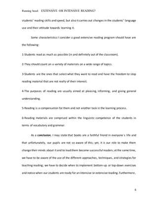 Running head: EXTENSIVE OR INTENSIVE READING?
6
students’ reading skills and speed, but also it carries out changes in the students’ language
use and their attitude towards learning it.
Some characteristics I consider a good extensive reading program should have are
the following:
1-Students read as much as possible (in and definitely out of the classroom).
2-They should count on a variety of materials on a wide range of topics.
3-Students are the ones that select what they want to read and have the freedom to stop
reading material that are not really of their interest.
4-The purposes of reading are usually aimed at pleasing, informing, and giving general
understanding.
5-Reading is a compensation for them and not another task in the learning process.
6-Reading materials are comprised within the linguistic competence of the students in
terms of vocabulary and grammar.
As a conclusion, I may state that books are a faithful friend in everyone`s life and
that unfortunately, our pupils are not so aware of this; yet, it is our role to make them
change their minds about it and to lead them become successful readers; at the same time,
we have to be aware of the use of the different approaches, techniques, and strategies for
teaching reading; we have to decide when to implement bottom-up or top-down exercises
and notice when our students are ready for an intensive or extensive reading. Furthermore,
 