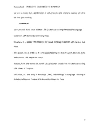 Running head: EXTENSIVE OR INTENSIVE READING?
7
we have to realize that a combination of both, intensive and extensive reading, will let to
the final goal: learning.
References:
1-Day, Richard R.and Julian Bamford (2007) Extensive Reading in the Second Language
Classroom. USA: Cambridge University Press.
2-Graham, R. L. (2001): TIME MODULE INTENSIVE READING PROGRAM. USA: Writers Club
Press.
3-Hedgcock, John S. and Dana R. Ferris (2009).Teaching Readers of English. Students, texts,
and contexts. USA: Taylor and Francis.
4-Jacobs, G. M. and Thomas S.C. Farrell (2012) Teachers Source Book for Extensive Reading.
USA: Library of Congress.
5-Richards, J.C. and Willy A. Renandya (2008). Methodology in Language Teaching.an
Anthology of Current Practice. USA: Cambridge University Press.
 