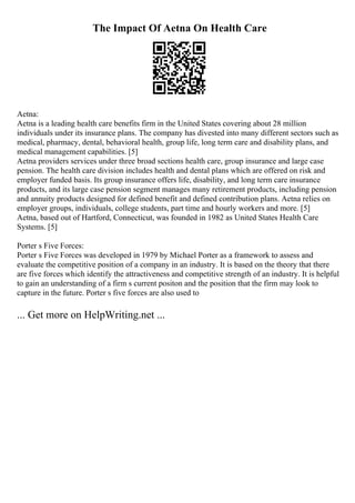 The Impact Of Aetna On Health Care
Aetna:
Aetna is a leading health care benefits firm in the United States covering about 28 million
individuals under its insurance plans. The company has divested into many different sectors such as
medical, pharmacy, dental, behavioral health, group life, long term care and disability plans, and
medical management capabilities. [5]
Aetna providers services under three broad sections health care, group insurance and large case
pension. The health care division includes health and dental plans which are offered on risk and
employer funded basis. Its group insurance offers life, disability, and long term care insurance
products, and its large case pension segment manages many retirement products, including pension
and annuity products designed for defined benefit and defined contribution plans. Aetna relies on
employer groups, individuals, college students, part time and hourly workers and more. [5]
Aetna, based out of Hartford, Connecticut, was founded in 1982 as United States Health Care
Systems. [5]
Porter s Five Forces:
Porter s Five Forces was developed in 1979 by Michael Porter as a framework to assess and
evaluate the competitive position of a company in an industry. It is based on the theory that there
are five forces which identify the attractiveness and competitive strength of an industry. It is helpful
to gain an understanding of a firm s current positon and the position that the firm may look to
capture in the future. Porter s five forces are also used to
... Get more on HelpWriting.net ...
 