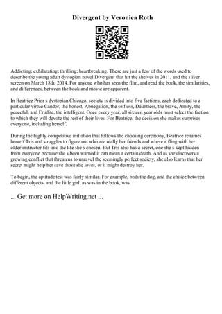 Divergent by Veronica Roth
Addicting; exhilarating; thrilling; heartbreaking. These are just a few of the words used to
describe the young adult dystopian novel Divergent that hit the shelves in 2011, and the sliver
screen on March 18th, 2014. For anyone who has seen the film, and read the book, the similarities,
and differences, between the book and movie are apparent.
In Beatrice Prior s dystopian Chicago, society is divided into five factions, each dedicated to a
particular virtue Candor, the honest, Abnegation, the selfless, Dauntless, the brave, Amity, the
peaceful, and Erudite, the intelligent. Once every year, all sixteen year olds must select the faction
to which they will devote the rest of their lives. For Beatrice, the decision she makes surprises
everyone, including herself.
During the highly competitive initiation that follows the choosing ceremony, Beatrice renames
herself Tris and struggles to figure out who are really her friends and where a fling with her
older instructor fits into the life she s chosen. But Tris also has a secret, one she s kept hidden
from everyone because she s been warned it can mean a certain death. And as she discovers a
growing conflict that threatens to unravel the seemingly perfect society, she also learns that her
secret might help her save those she loves, or it might destroy her.
To begin, the aptitude test was fairly similar. For example, both the dog, and the choice between
different objects, and the little girl, as was in the book, was
... Get more on HelpWriting.net ...
 