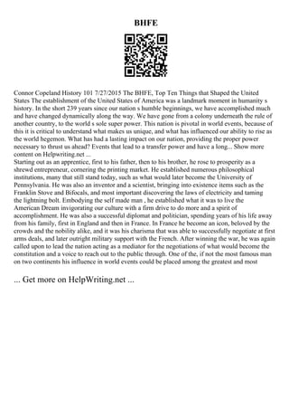 BHFE
Connor Copeland History 101 7/27/2015 The BHFE, Top Ten Things that Shaped the United
States The establishment of the United States of America was a landmark moment in humanity s
history. In the short 239 years since our nation s humble beginnings, we have accomplished much
and have changed dynamically along the way. We have gone from a colony underneath the rule of
another country, to the world s sole super power. This nation is pivotal in world events, because of
this it is critical to understand what makes us unique, and what has influenced our ability to rise as
the world hegemon. What has had a lasting impact on our nation, providing the proper power
necessary to thrust us ahead? Events that lead to a transfer power and have a long... Show more
content on Helpwriting.net ...
Starting out as an apprentice, first to his father, then to his brother, he rose to prosperity as a
shrewd entrepreneur, cornering the printing market. He established numerous philosophical
institutions, many that still stand today, such as what would later become the University of
Pennsylvania. He was also an inventor and a scientist, bringing into existence items such as the
Franklin Stove and Bifocals, and most important discovering the laws of electricity and taming
the lightning bolt. Embodying the self made man , he established what it was to live the
American Dream invigorating our culture with a firm drive to do more and a spirit of
accomplishment. He was also a successful diplomat and politician, spending years of his life away
from his family, first in England and then in France. In France he become an icon, beloved by the
crowds and the nobility alike, and it was his charisma that was able to successfully negotiate at first
arms deals, and later outright military support with the French. After winning the war, he was again
called upon to lead the nation acting as a mediator for the negotiations of what would become the
constitution and a voice to reach out to the public through. One of the, if not the most famous man
on two continents his influence in world events could be placed among the greatest and most
... Get more on HelpWriting.net ...
 