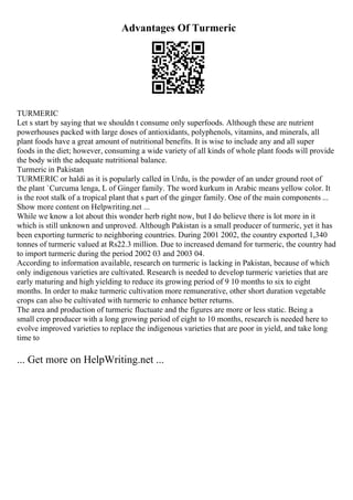 Advantages Of Turmeric
TURMERIC
Let s start by saying that we shouldn t consume only superfoods. Although these are nutrient
powerhouses packed with large doses of antioxidants, polyphenols, vitamins, and minerals, all
plant foods have a great amount of nutritional benefits. It is wise to include any and all super
foods in the diet; however, consuming a wide variety of all kinds of whole plant foods will provide
the body with the adequate nutritional balance.
Turmeric in Pakistan
TURMERIC or haldi as it is popularly called in Urdu, is the powder of an under ground root of
the plant `Curcuma lenga, L of Ginger family. The word kurkum in Arabic means yellow color. It
is the root stalk of a tropical plant that s part of the ginger family. One of the main components ...
Show more content on Helpwriting.net ...
While we know a lot about this wonder herb right now, but I do believe there is lot more in it
which is still unknown and unproved. Although Pakistan is a small producer of turmeric, yet it has
been exporting turmeric to neighboring countries. During 2001 2002, the country exported 1,340
tonnes of turmeric valued at Rs22.3 million. Due to increased demand for turmeric, the country had
to import turmeric during the period 2002 03 and 2003 04.
According to information available, research on turmeric is lacking in Pakistan, because of which
only indigenous varieties are cultivated. Research is needed to develop turmeric varieties that are
early maturing and high yielding to reduce its growing period of 9 10 months to six to eight
months. In order to make turmeric cultivation more remunerative, other short duration vegetable
crops can also be cultivated with turmeric to enhance better returns.
The area and production of turmeric fluctuate and the figures are more or less static. Being a
small crop producer with a long growing period of eight to 10 months, research is needed here to
evolve improved varieties to replace the indigenous varieties that are poor in yield, and take long
time to
... Get more on HelpWriting.net ...
 