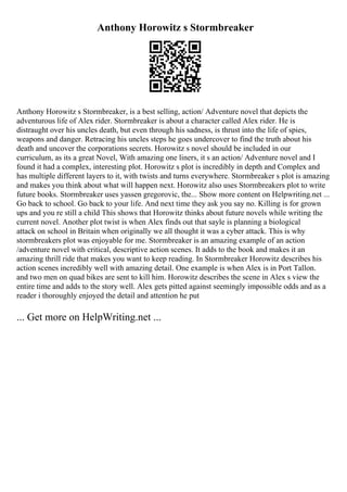 Anthony Horowitz s Stormbreaker
Anthony Horowitz s Stormbreaker, is a best selling, action/ Adventure novel that depicts the
adventurous life of Alex rider. Stormbreaker is about a character called Alex rider. He is
distraught over his uncles death, but even through his sadness, is thrust into the life of spies,
weapons and danger. Retracing his uncles steps he goes undercover to find the truth about his
death and uncover the corporations secrets. Horowitz s novel should be included in our
curriculum, as its a great Novel, With amazing one liners, it s an action/ Adventure novel and I
found it had a complex, interesting plot. Horowitz s plot is incredibly in depth and Complex and
has multiple different layers to it, with twists and turns everywhere. Stormbreaker s plot is amazing
and makes you think about what will happen next. Horowitz also uses Stormbreakers plot to write
future books. Stormbreaker uses yassen gregorovic, the... Show more content on Helpwriting.net ...
Go back to school. Go back to your life. And next time they ask you say no. Killing is for grown
ups and you re still a child This shows that Horowitz thinks about future novels while writing the
current novel. Another plot twist is when Alex finds out that sayle is planning a biological
attack on school in Britain when originally we all thought it was a cyber attack. This is why
stormbreakers plot was enjoyable for me. Stormbreaker is an amazing example of an action
/adventure novel with critical, descriptive action scenes. It adds to the book and makes it an
amazing thrill ride that makes you want to keep reading. In Stormbreaker Horowitz describes his
action scenes incredibly well with amazing detail. One example is when Alex is in Port Tallon.
and two men on quad bikes are sent to kill him. Horowitz describes the scene in Alex s view the
entire time and adds to the story well. Alex gets pitted against seemingly impossible odds and as a
reader i thoroughly enjoyed the detail and attention he put
... Get more on HelpWriting.net ...
 