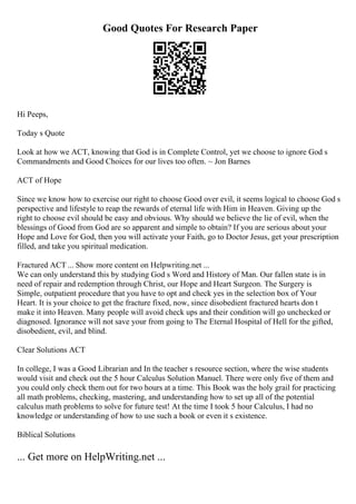 Good Quotes For Research Paper
Hi Peeps,
Today s Quote
Look at how we ACT, knowing that God is in Complete Control, yet we choose to ignore God s
Commandments and Good Choices for our lives too often. ~ Jon Barnes
ACT of Hope
Since we know how to exercise our right to choose Good over evil, it seems logical to choose God s
perspective and lifestyle to reap the rewards of eternal life with Him in Heaven. Giving up the
right to choose evil should be easy and obvious. Why should we believe the lie of evil, when the
blessings of Good from God are so apparent and simple to obtain? If you are serious about your
Hope and Love for God, then you will activate your Faith, go to Doctor Jesus, get your prescription
filled, and take you spiritual medication.
Fractured ACT ... Show more content on Helpwriting.net ...
We can only understand this by studying God s Word and History of Man. Our fallen state is in
need of repair and redemption through Christ, our Hope and Heart Surgeon. The Surgery is
Simple, outpatient procedure that you have to opt and check yes in the selection box of Your
Heart. It is your choice to get the fracture fixed, now, since disobedient fractured hearts don t
make it into Heaven. Many people will avoid check ups and their condition will go unchecked or
diagnosed. Ignorance will not save your from going to The Eternal Hospital of Hell for the gifted,
disobedient, evil, and blind.
Clear Solutions ACT
In college, I was a Good Librarian and In the teacher s resource section, where the wise students
would visit and check out the 5 hour Calculus Solution Manuel. There were only five of them and
you could only check them out for two hours at a time. This Book was the holy grail for practicing
all math problems, checking, mastering, and understanding how to set up all of the potential
calculus math problems to solve for future test! At the time I took 5 hour Calculus, I had no
knowledge or understanding of how to use such a book or even it s existence.
Biblical Solutions
... Get more on HelpWriting.net ...
 