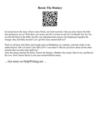 Bessie The Donkey
Everyone know the story of how Jesus Christ, our lord was born. I bet you don t know the little
bits and pieces, do ya? Well don t you worry one bit! I m here to tell ya! I m Micah! No, No, No,
not like the book in the bible, but the very important barn mouse who helped put together the
manger, they laid baby Jesusin! Let s get this story started shall we?
Well we all know that Mary and Joseph came to Bethlehem on a donkey, and had a baby in the
stable heard it 100 s of times! Like HELLO!!! I was there!!! But do you know about all the other
animals that was there that night too?
Isaac the sheep, Samuel the horse, Nestor the Donkey, Matthew the camel, little ol me, and Bessie,
the cow. Now I know Bessie is not your normal biblical name,
... Get more on HelpWriting.net ...
 