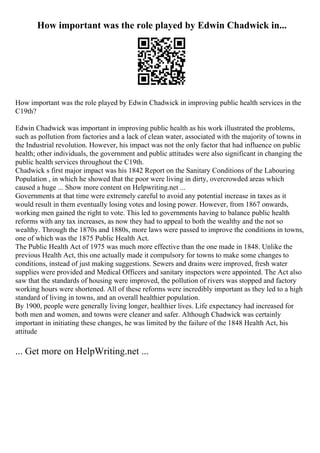 How important was the role played by Edwin Chadwick in...
How important was the role played by Edwin Chadwick in improving public health services in the
C19th?
Edwin Chadwick was important in improving public health as his work illustrated the problems,
such as pollution from factories and a lack of clean water, associated with the majority of towns in
the Industrial revolution. However, his impact was not the only factor that had influence on public
health; other individuals, the government and public attitudes were also significant in changing the
public health services throughout the C19th.
Chadwick s first major impact was his 1842 Report on the Sanitary Conditions of the Labouring
Population , in which he showed that the poor were living in dirty, overcrowded areas which
caused a huge ... Show more content on Helpwriting.net ...
Governments at that time were extremely careful to avoid any potential increase in taxes as it
would result in them eventually losing votes and losing power. However, from 1867 onwards,
working men gained the right to vote. This led to governments having to balance public health
reforms with any tax increases, as now they had to appeal to both the wealthy and the not so
wealthy. Through the 1870s and 1880s, more laws were passed to improve the conditions in towns,
one of which was the 1875 Public Health Act.
The Public Health Act of 1975 was much more effective than the one made in 1848. Unlike the
previous Health Act, this one actually made it compulsory for towns to make some changes to
conditions, instead of just making suggestions. Sewers and drains were improved, fresh water
supplies were provided and Medical Officers and sanitary inspectors were appointed. The Act also
saw that the standards of housing were improved, the pollution of rivers was stopped and factory
working hours were shortened. All of these reforms were incredibly important as they led to a high
standard of living in towns, and an overall healthier population.
By 1900, people were generally living longer, healthier lives. Life expectancy had increased for
both men and women, and towns were cleaner and safer. Although Chadwick was certainly
important in initiating these changes, he was limited by the failure of the 1848 Health Act, his
attitude
... Get more on HelpWriting.net ...
 