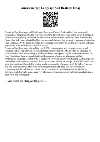 American Sign Language And Deafness Essay
American Sign Language and Deafness in American Culture Deafness has been an obstacle
thousands of people have had to overcome since the dawn of time. Even in the not so distant past,
the future was typically very bleak for individuals who were born or became deaf. However, the
future of an individual who is Deaf has become much brighter due to the development of American
Sign Language. As the name describes, this language relies solely on visible movements and facial
expressions with no auditory expression needed.
American Sign Language, often abbreviated ASL, is as complex and complete as any vocal
language and is complete with its own sentence structure pattern. ASL is often the language of
choice for deaf individuals living in the United States. As reported by the National Census of the
Deaf Population, there are nearly half a million people who use sign language as their
predominant language. The majority of deaf people were originally born hearing. Although people
can be born deaf, many become deaf due to an accident, illness, or old age. A deaf individual can
sometimes continue through life relying solely on an auditory language with the help of hearing
aids and other assistance. However, when students learn ASL they also discover the deaf
community and the rich vibrant culture that accompanies it. Many communities with large
percentages of deaf individuals have very close deaf communities where all the individuals know
each other and can meet up
... Get more on HelpWriting.net ...
 