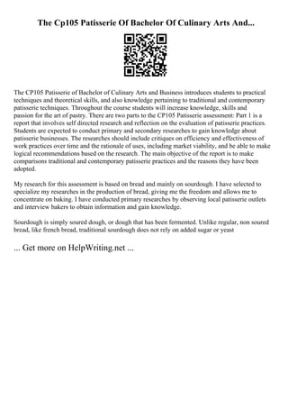 The Cp105 Patisserie Of Bachelor Of Culinary Arts And...
The CP105 Patisserie of Bachelor of Culinary Arts and Business introduces students to practical
techniques and theoretical skills, and also knowledge pertaining to traditional and contemporary
patisserie techniques. Throughout the course students will increase knowledge, skills and
passion for the art of pastry. There are two parts to the CP105 Patisserie assessment: Part 1 is a
report that involves self directed research and reflection on the evaluation of patisserie practices.
Students are expected to conduct primary and secondary researches to gain knowledge about
patisserie businesses. The researches should include critiques on efficiency and effectiveness of
work practices over time and the rationale of uses, including market viability, and be able to make
logical recommendations based on the research. The main objective of the report is to make
comparisons traditional and contemporary patisserie practices and the reasons they have been
adopted.
My research for this assessment is based on bread and mainly on sourdough. I have selected to
specialize my researches in the production of bread, giving me the freedom and allows me to
concentrate on baking. I have conducted primary researches by observing local patisserie outlets
and interview bakers to obtain information and gain knowledge.
Sourdough is simply soured dough, or dough that has been fermented. Unlike regular, non soured
bread, like french bread, traditional sourdough does not rely on added sugar or yeast
... Get more on HelpWriting.net ...
 