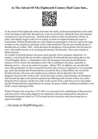 As The Advent Of The Eighteenth Century Had Came Into...
As the advent of the eighteenth century had came into reality, profound developments in the realm
of the arts began to take hold. Romanticism, as the era was known, shifted the focus from rational
viewpoints to a feel of expressing ...freedom and revolution in their art and politics (Poets). In
effect, individuality began to take root in writing, an ideal not employed during the reign of
Classicalism. William Wordsworth, one of the numerous promulgators of this era, had set the stage,
writing over the complexity and nature of the world around him. One the most notable poems of
Wordsworth are London, 1802 , which describes the decadence of Great Britain from his point of
view, with notable focuses on its meaning and structure; Wordsworth... Show more content on
Helpwriting.net ...
As a matter of personal opinion, this poem seems peculiar with its prophetic undertones. To
explain, a social divide like the one that is depicted by Wordsworth has been taking place in the
United Kingdom. Brexit , a referendum to leave the European Union that passed during the
summer of 2016, mimics the nationalistic fervor that is exhibited in the poem, especially in
phrasing such as ...raise us up, return to us again... (Meyer 703). In addition, one can infer that
since older generations of voters swayed the decision, they too have a longing for a revived golden
age, much like the plea that Wordsworth has towards the likes of John Milton, who was before
Wordsworth time. Of course, this notable poem could not only be directed to the United
Kingdom, but across the world as well. Across the many systems of governments, an ideological
shift towards the right on the political spectrum has offered growth in terms of their own nation
being the first of concern, and the rest of the world second. Such a shift tries to revive the golden
age that Wordsworth has longed desired. In essence, the poem exhibits a striking resemblance to the
world s current ideological shift.
William Wordsworth, living from 1770 1850, was renowned in his establishment of Romanticism,
with most of his works being shaped by his experiences. Having commenced his education at
Hawkshead Grammar School in 1779, he found his love for poetry while discovering how to
express his delight
... Get more on HelpWriting.net ...
 