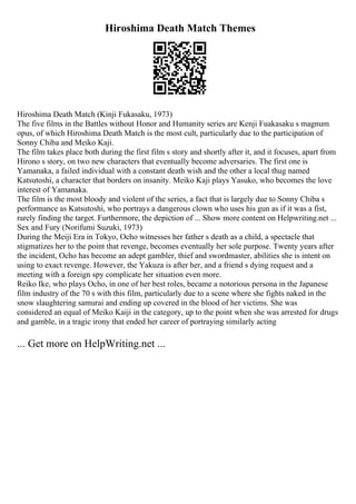Hiroshima Death Match Themes
Hiroshima Death Match (Kinji Fukasaku, 1973)
The five films in the Battles without Honor and Humanity series are Kenji Fuakasaku s magnum
opus, of which Hiroshima Death Match is the most cult, particularly due to the participation of
Sonny Chiba and Meiko Kaji.
The film takes place both during the first film s story and shortly after it, and it focuses, apart from
Hirono s story, on two new characters that eventually become adversaries. The first one is
Yamanaka, a failed individual with a constant death wish and the other a local thug named
Katsutoshi, a character that borders on insanity. Meiko Kaji plays Yasuko, who becomes the love
interest of Yamanaka.
The film is the most bloody and violent of the series, a fact that is largely due to Sonny Chiba s
performance as Katsutoshi, who portrays a dangerous clown who uses his gun as if it was a fist,
rarely finding the target. Furthermore, the depiction of ... Show more content on Helpwriting.net ...
Sex and Fury (Norifumi Suzuki, 1973)
During the Meiji Era in Tokyo, Ocho witnesses her father s death as a child, a spectacle that
stigmatizes her to the point that revenge, becomes eventually her sole purpose. Twenty years after
the incident, Ocho has become an adept gambler, thief and swordmaster, abilities she is intent on
using to exact revenge. However, the Yakuza is after her, and a friend s dying request and a
meeting with a foreign spy complicate her situation even more.
Reiko Ike, who plays Ocho, in one of her best roles, became a notorious persona in the Japanese
film industry of the 70 s with this film, particularly due to a scene where she fights naked in the
snow slaughtering samurai and ending up covered in the blood of her victims. She was
considered an equal of Meiko Kaiji in the category, up to the point when she was arrested for drugs
and gamble, in a tragic irony that ended her career of portraying similarly acting
... Get more on HelpWriting.net ...
 