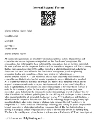 Internal External Factors
Internal External Factors Paper
Osvaldo Lopez
MGT/230
06/17/2015
Tricia Stewart
Internal External Factors
All successful organizations are affected by internal and external factors. These internal and
external factors have an impact on the organizations four functions of management. The
organizations that better adapt to these factors are the organizations that are the most successful,
the more profitable and the companies that have will be around for a long time. AT T is a company
that has been around since the 1800 s and has been able to adapt to these internal and external
factors that in a lot of cases affect the four functions of management, which are planning,
organizing, leading and controlling. ... Show more content on Helpwriting.net ...
Internal External Factors AT T can be affected and has been affected by many internal and
external factors. Globalization has had a major impact on its success. Globalization has aloud
AT T to enter new markets that it has never been able before. It has benefited by been able to
acquired assets overseas in order to expand its telecommunication network and being able to
make it a global brand. Globalization also allowed the company to hired new talent overseas in
order for the company to gather the best workers globally and making the company more
successful. Lastly it also helps the company to produce the same type of work while pay less for
labor if its able to also be based globally given the cost of living will be cheaper in other countries
while paying less for the job completed. Technology is what AT T is about now and this factor is
what dictates the company s direction now. The fact the technology keeps changing at very high
speed the ability to adapt to this change is what can put a company like AT T on top over its
competitors. AT T is in a transition of becoming a technology and leaving the phone company title
behind. Innovation is what makes technology companies thrived. The fact that technology is
moving at a fast pace all tech companies always have to able to come up with the next big thing.
Whether is the next big smart phone, laptop, or software that will allow the AT T user to navigate at
... Get more on HelpWriting.net ...
 