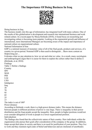 The Importance Of Doing Business In Iraq
Doing business in Iraq
The business model, into this age of information, has integrated itself with many cultures. One of
the results of this globalization is development and research into international business and work
related culture. In a recent paper by Mooij Hofstede (2010), it found focus on researching and
investigating culture is becoming more popular. Looking at the exponential growth and influence of
international, more International Managers are becoming aware of the impact and importance of
national culture on organizational culture.
National Information of Iran
GDP is a national measure of monetary value of all of the final goods, products and services, of a
country in a given period. Nominal GDP is then used to distinguish ... Show more content on
Helpwriting.net ...
It dictates what we pay attention to, how we act and what we value. As a result, many sociologists
and anthropologists argue that it is easier for them to explain the culture rather than to define it
(Hofstede, et al, 2010).
Findings
Table 1: Hofste s findings
Country
IDV
MAS
PDI
UAI
LTO
Indulgence
Iraq
30
70
95
85
25
17
The index is out of 100*
Power distance
According to Hofstede s work, there is a high power distance index. This means the distance
between people in different positions of power is very large. There is inequality in their power
distribution and the Iraqi people accept the inequality. Here, people in higher positions would not
even consider delegation of work to people in a lower organizational position.
Individualism
The findings also found that the collectivistic nature of their country. Here individuals within the
organization only pursue their goals after consideration of the company or the group. In addittion,
Iraqis accept their place in society and there is no need for justification of your position. They live
to work and they maintain rigid codes of belief and behaviour and are intolerant of unorthodox
 