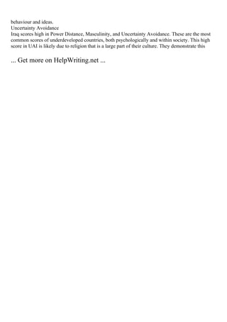 behaviour and ideas.
Uncertainty Avoidance
Iraq scores high in Power Distance, Masculinity, and Uncertainty Avoidance. These are the most
common scores of underdeveloped countries, both psychologically and within society. This high
score in UAI is likely due to religion that is a large part of their culture. They demonstrate this
... Get more on HelpWriting.net ...
 
