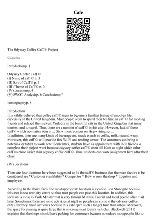 Cafe
The Odyssey Coffee CafГ© Project
Contents
Introductionp. 1
Odyssey Coffee CafГ©
(I) Name of cafГ© p. 3
(II) Sort of CafГ© p. 3
(III) Theme of CafГ© p. 3
(IV) Locationsp. 4
(V) SWOT Analysisp. 6 Conclusionp.7
Bibliographyp. 8
Introduction
It is wildly believed that coffee cafГ© seem to become a familiar feature of people s life,
especially in the United Kingdom. Most people seem to spend their tea time in cafГ© for meeting
friends and relaxed themselves. Yorkcity is the beautiful city in the United Kingdom that many
tourists tend to travel. Thus, there are a number of cafГ© in this city. However, lack of these
cafГ© which open after 6pm at ... Show more content on Helpwriting.net ...
In addition, there are many kinds of beverage and snack e such as coffee, milk, tea and wrap.
Moreover, this cafГ© will provide free Wi Fi and reading corner. The customers can bring a
notebook or tablet to work here. Sometimes, students have an appointment with their friends to
complete their project work because odyssey coffee cafГ© open till 10am at night which other
cafГ©s close easier than odyssey coffee cafГ©. Thus, students can work assignment here after their
class.
(IV) Locations
There are four locations have been suggested to fix the cafГ© business that the main factors to be
considered are * Customer availability * Competitor * How to own the shop * Logistics and
employees
According to the above facts, the most appropriate location is location 3 on Stonegate because
this area is too near city centre so that most people can pass this location. In addition, this
location is close to York Minster that is very famous Minster. Tourist and local people often visit
here. Sometimes, there are some activities at night so people can come to the odyssey coffee
cafe after they finish activities because this cafe open such a longer time than others. Moreover,
the space for parking is quite large that is so convenient to park vehicles. Blackwell (2011)
explains that the shops should have parking for customers because nowadays most people like to
 