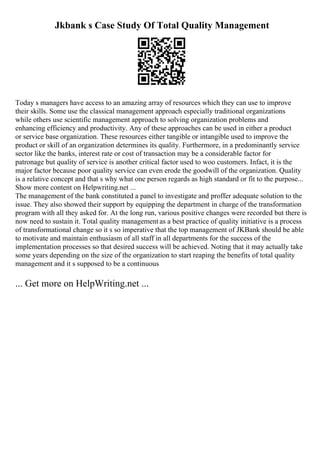 Jkbank s Case Study Of Total Quality Management
Today s managers have access to an amazing array of resources which they can use to improve
their skills. Some use the classical management approach especially traditional organizations
while others use scientific management approach to solving organization problems and
enhancing efficiency and productivity. Any of these approaches can be used in either a product
or service base organization. These resources either tangible or intangible used to improve the
product or skill of an organization determines its quality. Furthermore, in a predominantly service
sector like the banks, interest rate or cost of transaction may be a considerable factor for
patronage but quality of service is another critical factor used to woo customers. Infact, it is the
major factor because poor quality service can even erode the goodwill of the organization. Quality
is a relative concept and that s why what one person regards as high standard or fit to the purpose...
Show more content on Helpwriting.net ...
The management of the bank constituted a panel to investigate and proffer adequate solution to the
issue. They also showed their support by equipping the department in charge of the transformation
program with all they asked for. At the long run, various positive changes were recorded but there is
now need to sustain it. Total quality managementas a best practice of quality initiative is a process
of transformational change so it s so imperative that the top management of JKBank should be able
to motivate and maintain enthusiasm of all staff in all departments for the success of the
implementation processes so that desired success will be achieved. Noting that it may actually take
some years depending on the size of the organization to start reaping the benefits of total quality
management and it s supposed to be a continuous
... Get more on HelpWriting.net ...
 