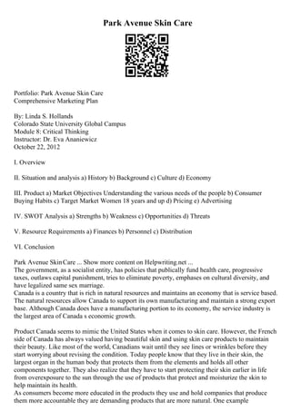 Park Avenue Skin Care
Portfolio: Park Avenue Skin Care
Comprehensive Marketing Plan
By: Linda S. Hollands
Colorado State University Global Campus
Module 8: Critical Thinking
Instructor: Dr. Eva Ananiewicz
October 22, 2012
I. Overview
II. Situation and analysis a) History b) Background c) Culture d) Economy
III. Product a) Market Objectives Understanding the various needs of the people b) Consumer
Buying Habits c) Target Market Women 18 years and up d) Pricing e) Advertising
IV. SWOT Analysis a) Strengths b) Weakness c) Opportunities d) Threats
V. Resource Requirements a) Finances b) Personnel c) Distribution
VI. Conclusion
Park Avenue SkinCare ... Show more content on Helpwriting.net ...
The government, as a socialist entity, has policies that publically fund health care, progressive
taxes, outlaws capital punishment, tries to eliminate poverty, emphases on cultural diversity, and
have legalized same sex marriage.
Canada is a country that is rich in natural resources and maintains an economy that is service based.
The natural resources allow Canada to support its own manufacturing and maintain a strong export
base. Although Canada does have a manufacturing portion to its economy, the service industry is
the largest area of Canada s economic growth.
Product Canada seems to mimic the United States when it comes to skin care. However, the French
side of Canada has always valued having beautiful skin and using skin care products to maintain
their beauty. Like most of the world, Canadians wait until they see lines or wrinkles before they
start worrying about revising the condition. Today people know that they live in their skin, the
largest organ in the human body that protects them from the elements and holds all other
components together. They also realize that they have to start protecting their skin earlier in life
from overexposure to the sun through the use of products that protect and moisturize the skin to
help maintain its health.
As consumers become more educated in the products they use and hold companies that produce
them more accountable they are demanding products that are more natural. One example
 