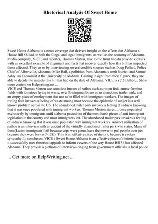 Rhetorical Analysis Of Sweet Home
Sweet Home Alabama is a news coverage that delivers insight on the effects that Alabama s
House Bill 56 had on both the illegal and legal immigrants, as well as the economy of Alabama.
Media company, VICE, and reporter, Thomas Morton, take to the front lines to provide viewers
with an excellent example of alignment and facts that uncover exactly how this bill has impacted
those affected. They do so by interviewing several credible sources such as Doug Pollard, Police
Chief of Albertville, Alabama; Mike Ball, a politician from Alabama s tenth district; and Samuel
Addy, an Economist at the University of Alabama. Gaining insight from these figures, they are
able to decide the impacts this bill has had on the state of Alabama. VICE is a 2.5 Billion... Show
more content on Helpwriting.net ...
VICE and Thomas Morton use countless images of pathos such as rotten fruit, empty farming
fields with tomatoes laying to waste, overflowing mailboxes at an abandoned trailer park, and
an empty place of employment that use to be filled with immigrant workers. The images of
rotting fruit invokes a feeling of waste among most because the epidemic of hunger is a well
known problem across the US. The abandoned trailer park invokes a feeling of sadness knowing
that it was once populated with immigrant workers. Thomas Morton states, ... once populated
exclusively by immigrants until alabama passed one of the most harsh pieces of anti immigrant
legislation in the country and most immigrants left. The abandoned trailer park invokes a feeling
of sadness knowing that it was once populated with immigrant workers. Another utilization of
pathos is an interview with a resident of the virtually abandoned trailer park who states, Many of
them[Latino immigrants] left because cops were gonna have the power to pull people over just
because they were brown (VICE). This is an effective piece of rhetoric because it evokes
sympathy. In conclusion, VICE s Sweet Home Alabama is an effective piece of rhetoric because
it successfully uses rhetorical appeals to inform viewers of the way House Bill 56 has affected
Alabama. They provide a plethora of interviews ranging from government officials, a local police
... Get more on HelpWriting.net ...
 
