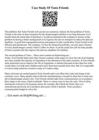Case Study Of Toms Friends
The problems that Toms Friends will can met are numerous. Indeed, the first problem of Toms
Friends is the time of shoes reception for the disadvantaged children is too long (between 4 or 6
months from the initial date of purchase). I would recommend to the company to answer at this
problem by having a better management in its logistics but also its transport to reduce the delivery
deadlines. A good flow management and an anticipation of sales would allow Toms Friends to be
efficient and operational. The company, if it has the financial possibility, can also open a factory
in every disadvantages country where it offers its shoes. It can be create new job for many people
of those countries but also improve the delivery deadlines for children.
The second problem of Toms... Show more content on Helpwriting.net ...
Today, Tom Friends helps more than 24 poor countries what makes its incur the risk of not helping
any more suitably the majority of Argentines to the detriment of the other countries. If Tom Friends
main motivation was to improve the life of Argentines, it should refocused on this objective what
would allow it to help more children and to give them more quickly their shoe. But it is respectable
to want to help numerous countries needy as it makes today.
Many criticisms are emitted against Toms Friends and it can affect their sales and image in the
customer s eyes. Many people criticize that the manufacturing is located in china but it create new
job in disadvantage country also. Tom Friends should make more communication on its products,
their origin or the cause, which it defends. There is various ways to face the critic: first of all by
limiting the criticism or by keeping silence for example. But I think the better idea is to
communicate positively on its products and causes which it defends. Toms can plan a
communication budget to solve this
... Get more on HelpWriting.net ...
 
